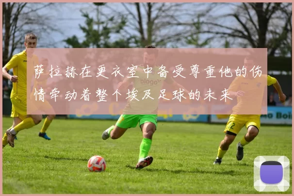 萨拉赫在更衣室中备受尊重他的伤情牵动着整个埃及足球的未来