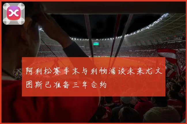阿利松赛季末与利物浦谈未来尤文图斯已准备三年合约