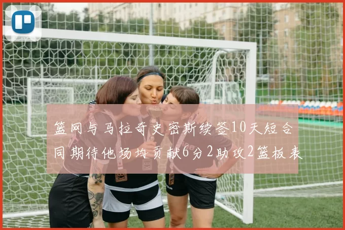 篮网与马拉奇史密斯续签10天短合同期待他场均贡献6分2助攻2篮板表现