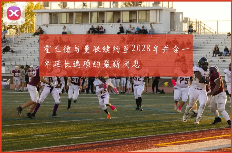 霍兰德与曼联续约至2028年并含一年延长选项的最新消息