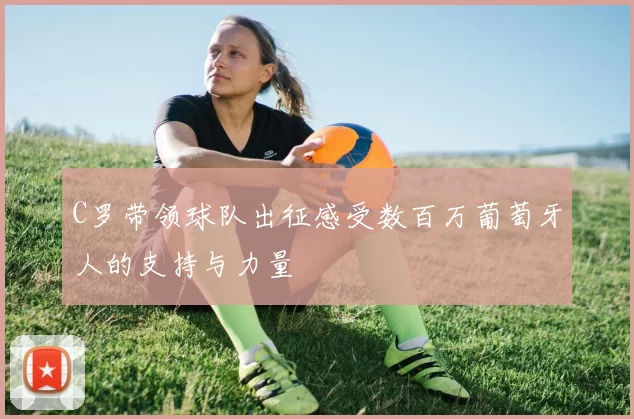 C罗带领球队出征感受数百万葡萄牙人的支持与力量