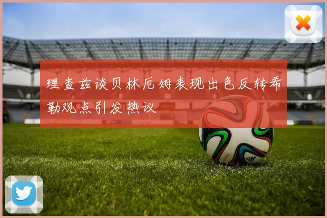 理查兹谈贝林厄姆表现出色反转希勒观点引发热议