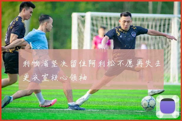 利物浦坚决留住阿利松不愿再失去更衣室核心领袖