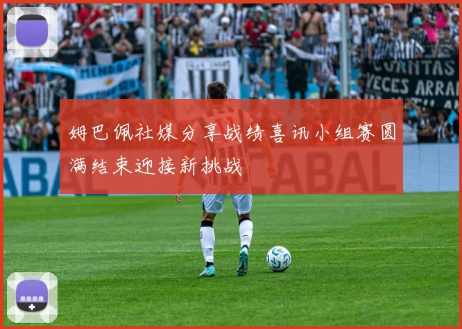 姆巴佩社媒分享战绩喜讯小组赛圆满结束迎接新挑战