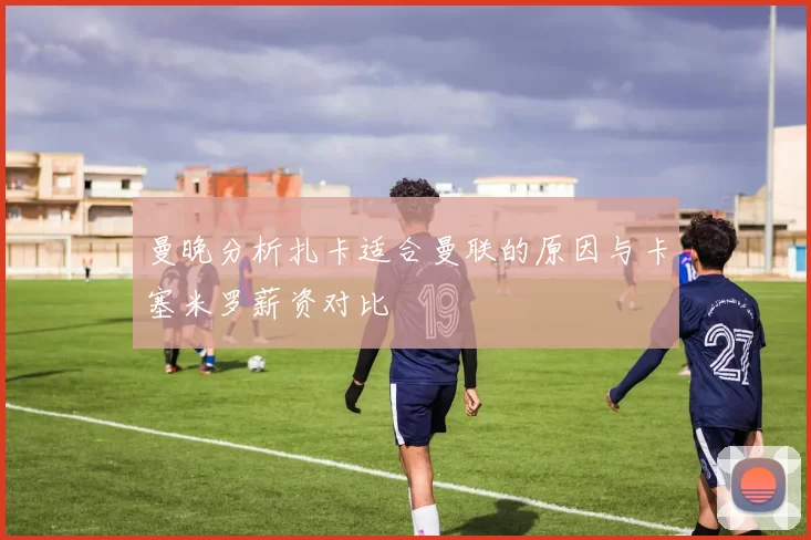 曼晚分析扎卡适合曼联的原因与卡塞米罗薪资对比