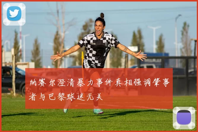 纳赛尔澄清暴力事件真相强调肇事者与巴黎球迷无关