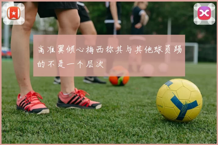 高准翼倾心梅西称其与其他球员踢的不是一个层次