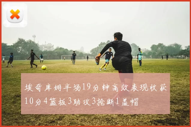 埃奇库姆半场19分钟高效表现收获10分4篮板3助攻3抢断1盖帽