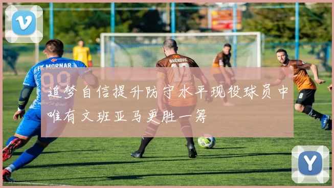 追梦自信提升防守水平现役球员中唯有文班亚马更胜一筹