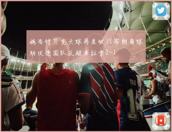 施洛特贝克头球再度破门布朗角球助攻德国队反超库拉索2-1