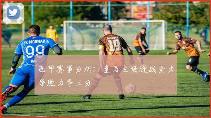 西甲赛事分析：皇马主场迎战全力争胜力争三分